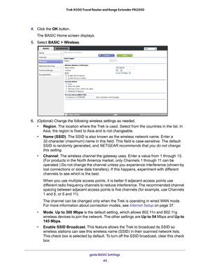 Page 45genie BASIC Settings 45
 Trek N300 Travel Router and Range Extender PR2000
4. 
Click the  OK button.
The BASIC Home screen displays.
5.  Select  BASIC > W
 ireless.
6. (Optional) Change the following wireless settings as needed.
• Region. 
 The location where the Trek is used. Select from the countries in the list. In 
Asia, the region is fixed to Asia and is not changeable.
• Name (SSID). The  SSID is also known as the wireless network name. Enter a 
32-character (maximum) name in this field. 
 This...