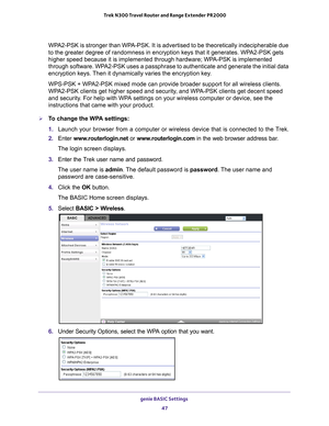 Page 47genie BASIC Settings 47
 Trek N300 Travel Router and Range Extender PR2000
WPA2-PSK is stronger than WPA-PSK. It is advertised to be theoretically indecipherable due 
to the greater degree of randomness in encryption keys that it generates\
. WPA2-PSK gets 
higher speed because it is implemented through hardware; WPA-PSK is implemented 
through software. WPA2-PSK uses a passphrase to authenticate and generate the initial data 
encryption keys. Then it dynamically varies the encryption key. 
WPS-PSK +...