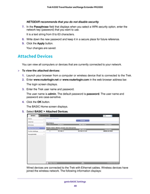 Page 48genie BASIC Settings 48
Trek N300 Travel Router and Range Extender PR2000 
NETGEAR recommends that you do not disable security
.
7.  In the Passphrase field that displays when you select a WP
 A security option, enter the 
network key (password) that you want to use. 
It is a text string from 8 to 63 characters.
8.  W
rite down the new password and keep it in a secure place for future refe\
rence.
9. Click the  Apply button.
Your changes are saved.
Attached Devices
You can view all computers or devices...