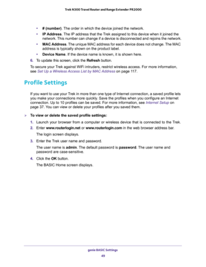 Page 49genie BASIC Settings 
49  Trek N300 Travel Router and Range Extender PR2000
•# (number). The order in which the device joined the network.
•IP Address. The IP address that the Trek assigned to this device when it joined the 
network. This number can change if a device is disconnected and rejoins the network.
•MAC Address. The unique MAC address for each device does not change. The MAC 
address is typically shown on the product label.
•Device Name. If the device name is known, it is shown here. 
6. To...