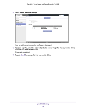 Page 50genie BASIC Settings 50
Trek N300 Travel Router and Range Extender PR2000 
5. 
Select  BASIC > Profile Settings.
Your saved Internet connection profiles are displayed.
6.  T
o delete a profile, select the radio button that is next to the profile \
that you want to delete 
and click the  Delete Profile button.
The profile is deleted. 
7.  Repeat  Step
 6 for each profile that you want to delete. 