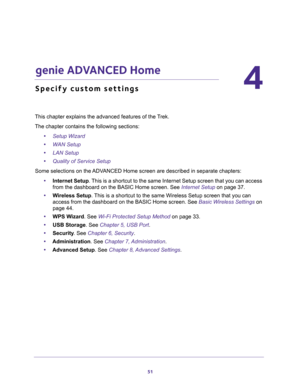 Page 5151
4
4.   genie ADVANCED Home
Specify custom settings
This chapter explains the advanced features of the Trek.
The chapter contains the following sections:
•Setup Wizard 
•WAN Setup 
•LAN Setup 
•Quality of Service Setup 
Some selections on the ADVANCED Home screen are described in separate chapters:
•Internet Setup. This is a shortcut to the same Internet Setup screen that you can access 
from the dashboard on the BASIC Home screen. See 
Internet Setup on page 37.
•Wireless Setup. This is a shortcut to...