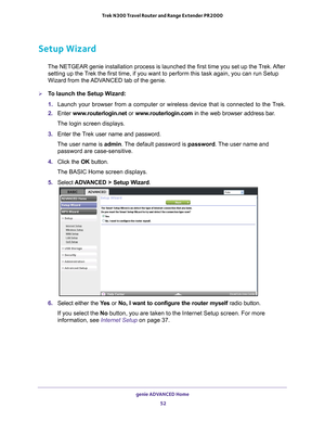 Page 52genie ADVANCED Home 52
Trek N300 Travel Router and Range Extender PR2000 
Setup Wizard
The NETGEAR genie installation process is launched the first time you se\
t up the Trek. After 
setting up the Trek the first time, if you want to perform this task again, you can run \
Setup 
Wizard from the ADVANCED tab of the genie.
To launch the Setup Wizard:
1.  Launch your browser from a computer or wireless device that is connected\
 to the T
 rek.
2.  Enter  www
 .routerlogin.net or  www.routerlogin.com in the...