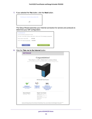 Page 53genie ADVANCED Home 53
 Trek N300 Travel Router and Range Extender PR2000
7. 
If you selected the  Ye s button, click the Next button.
The Setup Wizard searches your Internet connection for servers and proto\
cols to 
determine your ISP configuration.
8.  Click the  Take me to the Internet button. 