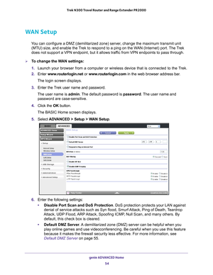 Page 54genie ADVANCED Home 54
Trek N300 Travel Router and Range Extender PR2000 
WAN Setup
You can configure a DMZ (demilitarized zone) server, change the maximum transmit unit 
(MTU) size, and enable the Trek to respond to a ping on the WAN (Internet) port. The Trek 
does not support a VPN endpoint, but it allows traffic from VPN endpoints to pass through.
To change the WAN settings:
1.  Launch your browser from a computer or wireless device that is connected\
 to the T
 rek.
2.  Enter  www
 .routerlogin.net...