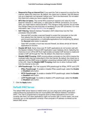 Page 55genie ADVANCED Home 
55  Trek N300 Travel Router and Range Extender PR2000
•Respond to Ping on Internet Port. If you want the Trek to respond to a ping from the 
Internet, select this check box. By default, this check box is cleared. Use this feature 
only as a diagnostic tool because it allows your Trek to be discovered. Do not select 
this check box unless you have a specific reason.
•MTU Size (in bytes). The normal MTU (maximum transmit unit) value for most 
Ethernet networks is 1500 bytes, or 1492...