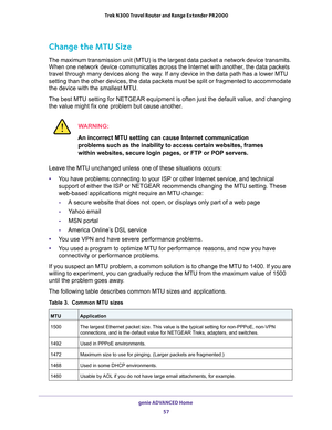 Page 57genie ADVANCED Home 
57  Trek N300 Travel Router and Range Extender PR2000
Change the MTU Size
The maximum transmission unit (MTU) is the largest data packet a network device transmits. 
When one network device communicates across the Internet with another, the data packets 
travel through many devices along the way. If any device in the data path has a lower MTU 
setting than the other devices, the data packets must be split or fragmented to accommodate 
the device with the smallest MTU. 
The best MTU...