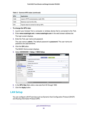 Page 58genie ADVANCED Home 58
Trek N300 Travel Router and Range Extender PR2000 
To change the MTU size:
1. 
Launch your browser from a computer or wireless device that is connected\
 to the T
 rek.
2.  Enter  www
 .routerlogin.net or  www.routerlogin.com in the web browser address bar.
The login screen displays.
3.  Enter the T
 rek user name and password.
The user name is  admin. 
 The default password is password . The user name and 
password are case-sensitive.
4.  Click the  OK button.
The BASIC Home...