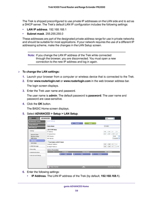 Page 59genie ADVANCED Home 59
 Trek N300 Travel Router and Range Extender PR2000
The Trek is shipped preconfigured to use private IP addresses on the LAN side\
 and to act as 
a DHCP server. The Trek’s default LAN IP configuration includes the following settings:
• LAN IP address . 192.168.168.1
• Subnet mask. 255.255.255.0
These addresses are part of the designated private address range for use\
 in private networks  and should be suitable for most applications. If your network requires t\
he use of a dif...