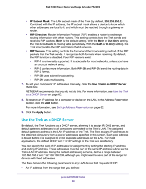 Page 60genie ADVANCED Home 
60 Trek N300 Travel Router and Range Extender PR2000 
•IP Subnet Mask. The LAN subnet mask of the Trek (by default, 255.255.255.0). 
Combined with the IP address, the IP subnet mask allows a device to know which 
other addresses are local to it, and which must be reached through a gateway or 
router.
•RIP Direction. Router Information Protocol (RIP) enables a router to exchange 
routing information with other routers. This setting controls how the Trek sends and 
receives RIP...