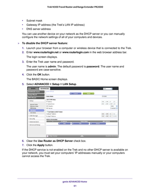 Page 61genie ADVANCED Home 61
 Trek N300 Travel Router and Range Extender PR2000
•
Subnet mask
• Gateway IP address (the T
 rek’s LAN IP address)
• DNS server address
You can use another device on your network as the DHCP server or you can \
manually  configure the network settings of all of your computers and devices.
To disable the DHCP server feature:
1.  Launch your browser from a computer or wireless device that is connected\
 to the T
 rek.
2.  Enter  www
 .routerlogin.net  or www.routerlogin.com in the...