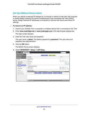 Page 62genie ADVANCED Home 62
Trek N300 Travel Router and Range Extender PR2000 
Set Up Address Reservation
When you specify a reserved IP address for a computer or device on the LAN, that computer 
or device always receives the same IP address each time it accesses the \
T rek’s DHCP 
server. Assign reserved IP addresses to computers or servers that require perman\
ent IP 
settings. 
To reserve an IP address:
1.  Launch your browser from a computer or wireless device that is connected\
 to the T
 rek.
2....