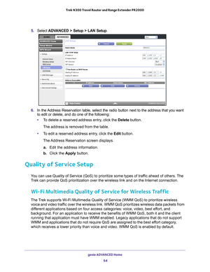 Page 64genie ADVANCED Home 64
Trek N300 Travel Router and Range Extender PR2000 
5. 
Select  ADVANCED > Setup > LAN Setup .
6. In the Address Reservation table, select the radio button next to the address t\
hat you want 
to edit or delete, and do one of the following:
• T
o delete a reserved address entry, click the  Delete button. 
The address is removed from the table.
• T
o edit a reserved address entry, click the  Edit button. 
The Address Reservation screen displays. a.  Edit the address information.
b....