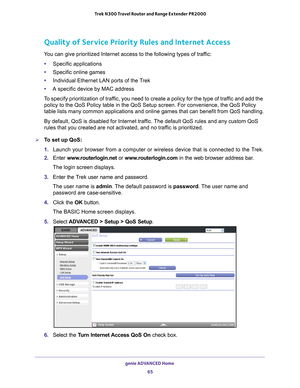 Page 65genie ADVANCED Home 65
 Trek N300 Travel Router and Range Extender PR2000
Quality of Service Priority Rules and Internet Access
You can give prioritized Internet access to the following types of traffic:
• Specific applications
• Specific online games
• Individual Ethernet LAN ports of the T
 rek
• A specific device by MAC address
To specify prioritization of traffic, you need to create a policy for the type of traffic and add the  policy to the QoS Policy table in the QoS Setup screen. For convenience,\...