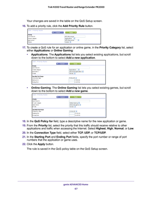 Page 67genie ADVANCED Home 67
 Trek N300 Travel Router and Range Extender PR2000
Your changes are saved in the table on the QoS Setup screen.
16.  T
o add a priority rule, click the  Add Priority Rule button. 
17. To create a QoS rule for an application or online game, in the  Priority Category list, select 
either  Applications  or Online Gaming :
• Applications. The  Applications list lets you select existing applications, but scroll 
down to the bottom to select  Add a new application. 
•Online Gaming . The...