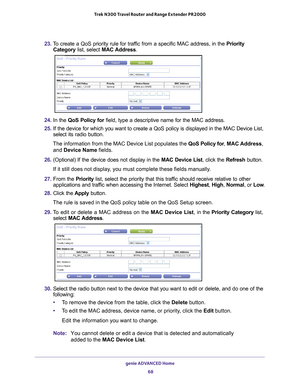 Page 68genie ADVANCED Home 68
Trek N300 Travel Router and Range Extender PR2000 
23. 
To create a QoS priority rule for traffic from a specific MAC address, in the  Priority 
Category list, select MAC Address.
24.  In the  QoS Policy for  field, type a descriptive name for the MAC address.
25.  If the device for which you want to create a QoS policy is displayed in \
the MAC Device List, 
select its radio button. 
The information from the MAC Device List populates the  QoS Policy for, MAC Address, 
and Device...