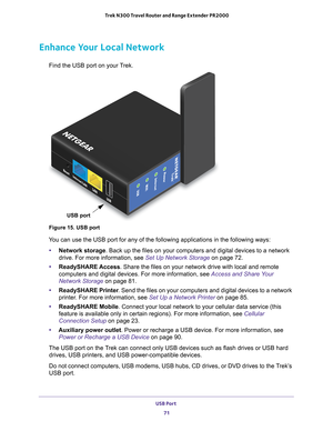 Page 71USB Port 71
 Trek N300 Travel Router and Range Extender PR2000
Enhance Your Local Network
Find the USB port on your Trek.
WiFi
USB
USB
LAN
Internet/LAN
Reset
NETGEAR
Power
Internet
USB port
Figure 15. USB port
You can use the USB port for any of the following applications in the fol\
lowing ways:
• Network storage. Back up the files on your computers and digital devices to a network 
drive. For more information, see Set Up Network Storage on page  72.
• ReadySHARE Access . Share the files on your network...