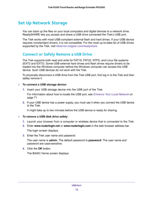 Page 72USB Port 
72 Trek N300 Travel Router and Range Extender PR2000 
Set Up Network Storage
You can back up the files on your local computers and digital devices to a network drive. 
ReadySHARE lets you access and share a USB drive connected the Trek’s USB port. 
The Trek works with most USB-compliant external flash and hard drives. If your USB device 
requires nonstandard drivers, it is not compatible. For the most up-to-date list of USB drives 
supported by the Trek, visit kbserver.netgear.com/readyshare....