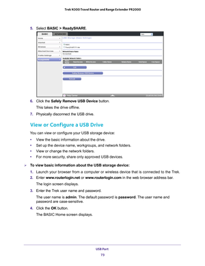 Page 73USB Port 73
 Trek N300 Travel Router and Range Extender PR2000
5. 
Select  BASIC > ReadySHARE.
6. Click the  Safely Remove USB Device  button. 
This takes the drive offline.
7.  Physically disconnect the USB drive.
View or Configure a USB Drive
You can view or configure your USB storage device:
• V
iew the basic information about the drive.
•Set up the device name, workgroups, and network folders.
• V
iew or change the network folders.
•For more security
 , share only approved USB devices.
To view basic...