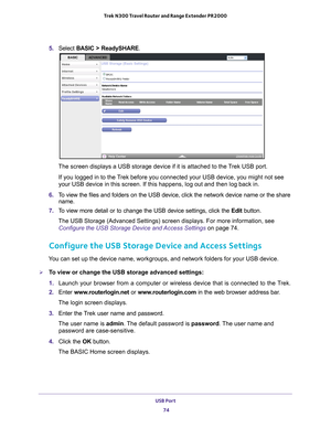 Page 74USB Port 74
Trek N300 Travel Router and Range Extender PR2000 
5. 
Select  BASIC > ReadySHARE .
The screen displays a USB storage device if it is attached to the Trek USB port.
If you logged in to the Trek before you connected your USB device, you might not see 
your USB device in this screen. If this happens, log out and then log ba\
ck in.
6.  T
o view the files and folders on the USB device, click the network device\
 name or the share 
name.
7.  T
o view more detail or to change the USB device...