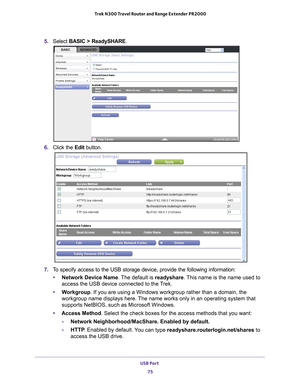 Page 75USB Port 75
 Trek N300 Travel Router and Range Extender PR2000
5. 
Select  BASIC > ReadySHARE.
6. Click the  Edit button.
7. To specify access to the USB storage device, provide the following inform\
ation:
• Network Device Name. 
 The default is readyshare. This name is the name used to 
access the USB device connected to the Trek. 
• W
orkgroup. If you are using a Windows workgroup rather than a domain, the 
workgroup name displays here. The name works only in an operating system that 
supports...