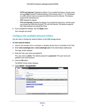 Page 76USB Port 76
Trek N300 Travel Router and Range Extender PR2000 
-
HTTP (via Internet). Disabled by default. If you enable this feature, remote users 
can type http:// (for example,  http://1.1.10.102/shares) 
or a URL domain name to access the USB drive over the Internet. This feature 
supports file uploading only.
- FTP . Disabled by default.
- FTP (via Internet) . Disabled by default. If you select this check box, remote users 
can access the USB drive through FTP over the Internet. 
 This feature...