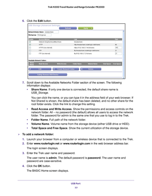 Page 77USB Port 77
 Trek N300 Travel Router and Range Extender PR2000
6. 
Click the  Edit button.
7. Scroll down to the Available Networks Folder section of the screen. The following 
information displays:
• Share Name. If only one device is connected, the default share name is 
USB_Storage.
You can click the name, or you can type it in the address field of your w\
eb browser. If  Not Shared is shown, the default share has been deleted, and no other sh\
are for the 
root folder exists. Click the link to change...