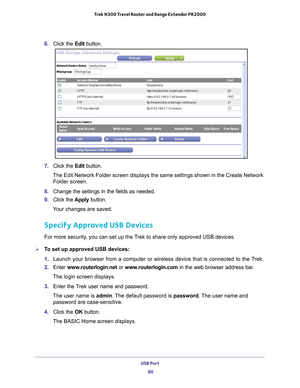 Page 80USB Port 80
Trek N300 Travel Router and Range Extender PR2000 
6. 
Click the  Edit button.
7. Click the  Edit button.
The Edit Network Folder screen displays the same settings shown in the C\
reate Network  Folder screen.
8.  Change the settings in the fields as needed.
9.  Click the  Apply button.
Your changes are saved.
Specify Approved USB Devices
For more security, you can set up the Trek to share only approved USB devices.
To set up approved USB devices:
1.  Launch your browser from a computer or...