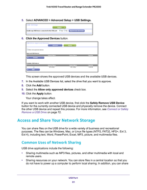 Page 81USB Port 81
 Trek N300 Travel Router and Range Extender PR2000
5. 
Select  ADVANCED > Advanced Setup > USB Settings.
6. Click the Approved Devices button. 
This screen shows the approved USB devices and the available USB devices\
.
7.  In the 
Available USB Devices list, select the drive that you want to approve.
8. Click the  Add button.
9.  Select the  Allow only approved devices  check box.
10.  Click the  Apply button.
Your change takes effect.
If you want to work with another USB device, first click...