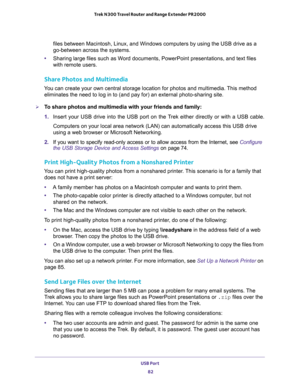 Page 82USB Port 
82 Trek N300 Travel Router and Range Extender PR2000 
files between Macintosh, Linux, and Windows computers by using the USB drive as a 
go-between across the systems.
•Sharing large files such as Word documents, PowerPoint presentations, and text files 
with remote users.
Share Photos and Multimedia
You can create your own central storage location for photos and multimedia. This method 
eliminates the need to log in to (and pay for) an external photo-sharing site.
To share photos and...