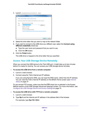 Page 84USB Port 84
Trek N300 Travel Router and Range Extender PR2000 
3. 
Launch  readyshareconnect.exe.
4. Select the drive letter that you want to map to the network folder.
5.  If you want to connect to the USB drive as a dif
 ferent user, select the Connect using 
different credentials check box.
a. T
ype the user name and password that you want to use.
b.  Click the OK button.
6.  Click the  Finish button.
The USB drive is mapped to the drive letter that you specified.
Access Your USB Storage Device...