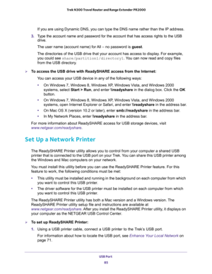 Page 85USB Port 
85  Trek N300 Travel Router and Range Extender PR2000
If you are using Dynamic DNS, you can type the DNS name rather than the IP address.
3. Type the account name and password for the account that has access rights to the USB 
drive. 
The user name (account name) for All – no password is guest. 
The directories of the USB drive that your account has access to display. For example, 
you could see share/partition1/directory1. You can now read and copy files 
from the USB directory.
To access the...