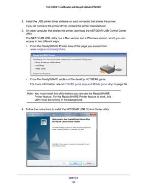 Page 86USB Port 86
Trek N300 Travel Router and Range Extender PR2000 
2. 
Install the USB printer driver software  on each computer that shares the printer. 
If you do not have the printer driver, contact the printer manufacturer.
3.  On each computer that shares the printer
 , download the NETGEAR USB Control Center 
utility. 
The NETGEAR USB utility has a Mac version and a Windows version, which y\
ou can  access in two dif
 ferent ways:
• From the ReadySHARE Printer area of the page you access from...