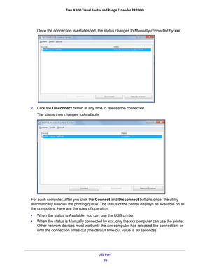 Page 88USB Port 88
Trek N300 Travel Router and Range Extender PR2000 
Once the connection is established, the status changes to Manually conne\
cted by xxx.
7. 
Click the  Disconnect button at any time to release the connection. 
The status then changes to Available.
For each computer, after you click the Connect and Disconnect buttons once, the utility 
automatically handles the printing queue. The status of the printer displays as Available on all 
the computers. Here are the rules of operation:
• When the...