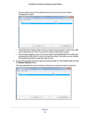 Page 89USB Port 89
 Trek N300 Travel Router and Range Extender PR2000
•
You can set the value for the default time-out time from the Control Cent\
er - 
Configuration screen
.
• The USB Control Center utility must be running for the computer to print\
 to the USB 
printer attached to the T
 rek. If you exit the utility, printing does not work.
• Some firewall software, such as Comodo, blocks the ReadySHARE Print util\
ity from 
accessing the USB printer

. If you do not see the printer in the utility, you can...