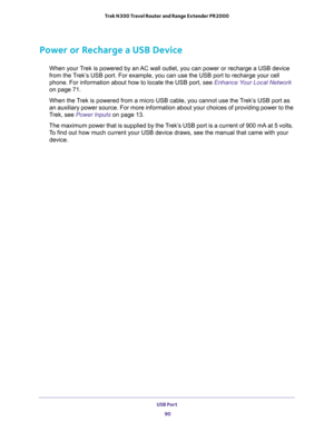 Page 90USB Port 
90 Trek N300 Travel Router and Range Extender PR2000 
Power or Recharge a USB Device
When your Trek is powered by an AC wall outlet, you can power or recharge a USB device 
from the Trek’s USB port. For example, you can use the USB port to recharge your cell 
phone. For information about how to locate the USB port, see 
Enhance Your Local Network 
on page 71.
When the Trek is powered from a micro USB cable, you cannot use the Trek’s USB port as 
an auxiliary power source. For more information...