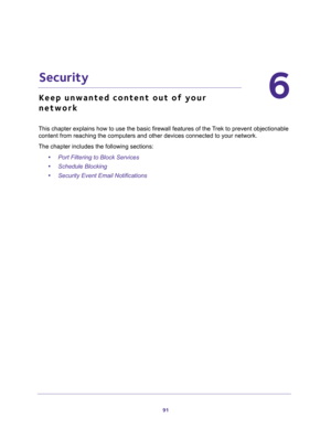 Page 9191
6
6.   Security
Keep unwanted content out of your 
network
This chapter explains how to use the basic firewall features of the Trek to prevent objectionable 
content from reaching the computers and other devices connected to your network. 
The chapter includes the following sections:
•Port Filtering to Block Services 
•Schedule Blocking 
•Security Event Email Notifications  