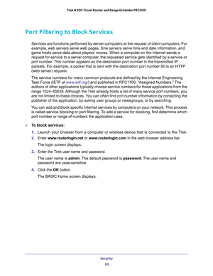 Page 92Security 
92 Trek N300 Travel Router and Range Extender PR2000 
Port Filtering to Block Services
Services are functions performed by server computers at the request of client computers. For 
example, web servers serve web pages, time servers serve time and date information, and 
game hosts serve data about players’ moves. When a computer on the Internet sends a 
request for service to a server computer, the requested service gets identified by a service or 
port number. This number appears as the...