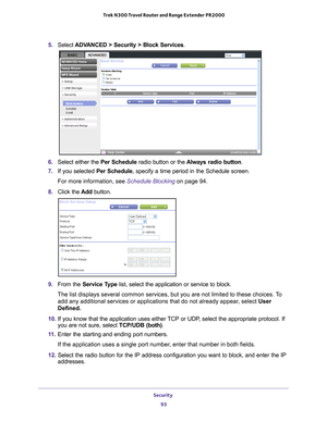 Page 93Security 93
 Trek N300 Travel Router and Range Extender PR2000
5. 
Select ADVANCED > Security > Block Services .
6. Select either the Per Schedule radio button or the  Always radio button.
7.  If you selected Per Schedule, specify a time period in the Schedule screen.
For more information, see Schedule Blocking on page  94.
8.  Click the  Add button.
9. From the Service Type list, select the application or service to block. 
The list displays several common services, but you are not limited to th\
ese...
