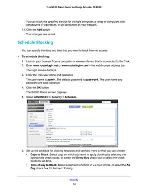 Page 94Security 94
Trek N300 Travel Router and Range Extender PR2000 
You can block the specified service for a single computer, a range of computers with 
consecutive IP addresses, or all computers on your network.
13.  Click the  Add button.
Your changes are saved. 
Schedule Blocking
You can specify the days and time that you want to block Internet access.\
To schedule blocking:
1.  Launch your browser from a computer or wireless device that is connected\
 to the T
 rek.
2.  Enter  www
 .routerlogin.net or...