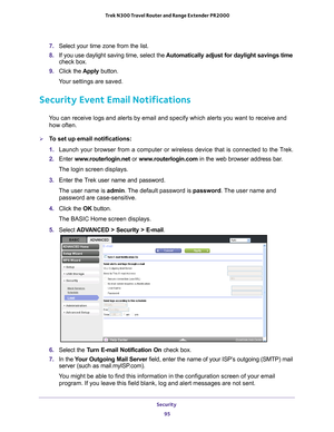 Page 95Security 95
 Trek N300 Travel Router and Range Extender PR2000
7. 
Select your time zone from the list. 
8.  If you use daylight saving time, select the  Automatically adjust for daylight savings time  
check box. 
9.  Click the  Apply button. 
Your settings are saved.
Security Event Email Notifications
You can receive logs and alerts by email and specify which alerts you wan\
t to receive and  how often. 
To set up email notifications:
1.  Launch your browser from a computer or wireless device that is...