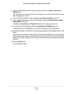 Page 96Security 
96 Trek N300 Travel Router and Range Extender PR2000 
8. Enter the email address to which logs and alerts are sent in the Send to This E-mail 
Address field. 
This email address is also used for the From address. If you leave this field blank, log and 
alert messages are not sent.
9. To use a secure connection, select the Secure connection (use SSL) check box.
10. If your outgoing email server requires authentication, select the My Mail Server requires 
authentication check box. 
Complete the...
