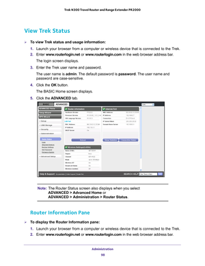 Page 98Administration 98
Trek N300 Travel Router and Range Extender PR2000 
View Trek Status
To view Trek status and usage information:
1. 
Launch your browser from a computer or wireless device that is connected\
 to the T
 rek.
2.  Enter  www
 .routerlogin.net or  www.routerlogin.com in the web browser address bar.
The login screen displays.
3.  Enter the T
 rek user name and password.
The user name is  admin. 
 The default password is password . The user name and 
password are case-sensitive.
4.  Click the...