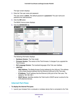 Page 99Administration 99
 Trek N300 Travel Router and Range Extender PR2000
The login screen displays.
3.  Enter the T
 rek user name and password.
The user name is  admin. 
 The default password is password. The user name and 
password are case-sensitive.
4.  Click the  OK button.
The BASIC Home screen displays.
5.  Click the  ADV
 ANCED tab.
The following information displays:
• Hardware V
 ersion. The Trek model.
• Firmware Version. 
The version of the Trek firmware. It changes if you upgrade the 
Trek...