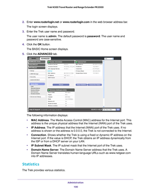 Page 100Administration 100
Trek N300 Travel Router and Range Extender PR2000 
2. 
Enter  www.routerlogin.net or  www.routerlogin.com in the web browser address bar.
The login screen displays.
3.  Enter the T
 rek user name and password.
The user name is  admin. 
 The default password is password . The user name and 
password are case-sensitive.
4.  Click the  OK button.
The BASIC Home screen displays.
5.  Click the  ADV
 ANCED tab.
The following information displays:
• MAC Address. 
 The Media Access Control...