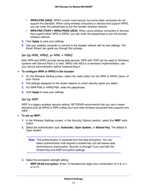 Page 17Network Settings
17  WiFi Booster for Mobile WN1000RP
•     WPA2-PSK [AES]. WPA2 is even more secure, but some older computers do not 
support this standard. When using wireless computers or devices that support WPA2, 
you can enter the passphrase to join the booster wireless network.
•     WPA-PSK [TKIP] + WPA2-PASK [AES]. When using wireless computers or devices 
that support either WPA or WPA2, you can enter the passphrase to join the booster 
wireless network.
4. Click Apply to save your settings.
5....