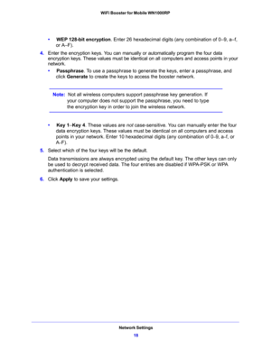 Page 18Network Settings
18 WiFi Booster for Mobile WN1000RP 
•     WEP 128-bit encryption. Enter 26 hexadecimal digits (any combination of 0–9, a–f, 
or A–F).
4. Enter the encryption keys. You can manually or automatically program the four data 
encryption keys. These values must be identical on all computers and access points in your 
network.
•     Passphrase. To use a passphrase to generate the keys, enter a passphrase, and 
click Generate to create the keys to access the booster network. 
Note:  Not all...