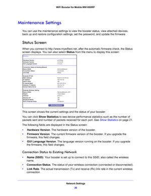Page 20Network Settings20
WiFi Booster for Mobile WN1000RP 
Maintenance Settings
You can use the maintenance settings to view 
the booster status, view attached devices, 
back up and restore configuration settings, set the password, and update the firmware.
Status Screen
When you connect to http://www.mywifiext.net, after the automatic firmware check, the Status 
screen displays. You can also select  Status from the menu to display this screen:
This screen shows the current settings and the status of your...
