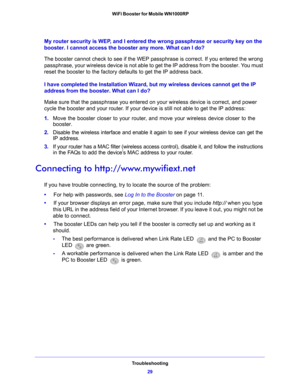 Page 29Troubleshooting29
 WiFi Booster for Mobile WN1000RP
My router security is WEP, and I entered the wrong passphrase or security key on the 
booster. I cannot access the booster any more. What can I do?
The booster cannot check to see if the WEP passphrase is correct. If you entered the wrong 
p

assphrase, your wireless device is not able to get the IP address from the booster. You must 
reset the booster to the factory defaults to get the IP address back.
I have completed the Installation Wizard, but my...