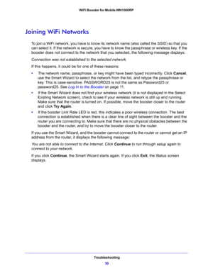 Page 30Troubleshooting
30 WiFi Booster for Mobile WN1000RP 
Joining WiFi Networks
To join a WiFi network, you have to know its network name (also called the SSID) so that you 
can select it. If the network is secure, you have to know the passphrase or wireless key. If the 
booster does not connect to the network that you selected, the following message displays:
Connection was not established to the selected network.
If this happens, it could be for one of these reasons:
•     The network name, passphrase, or...